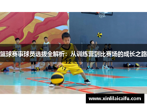 篮球赛事球员选拔全解析：从训练营到比赛场的成长之路