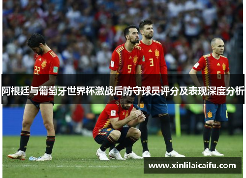 阿根廷与葡萄牙世界杯激战后防守球员评分及表现深度分析