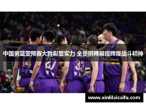 中国男篮亚预赛大胜彰显实力 全员拼搏展现辉煌战斗精神