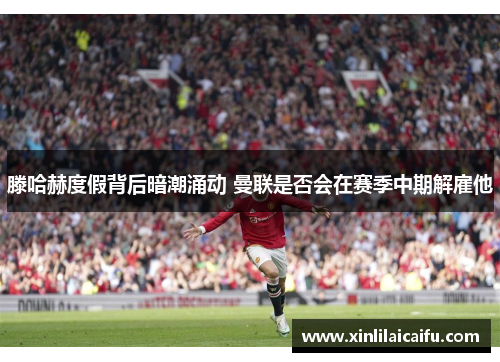 滕哈赫度假背后暗潮涌动 曼联是否会在赛季中期解雇他
