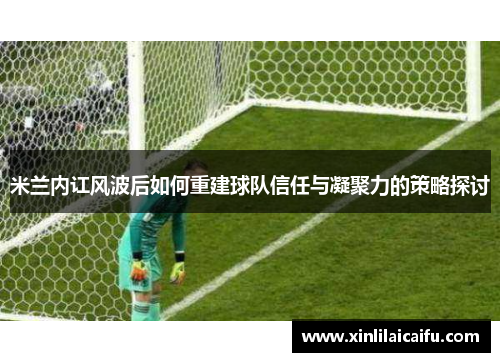 米兰内讧风波后如何重建球队信任与凝聚力的策略探讨