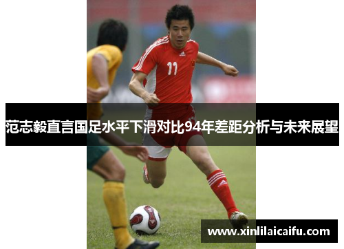 范志毅直言国足水平下滑对比94年差距分析与未来展望 范志毅直言国足水平下滑对比94年差距分析与未来展望