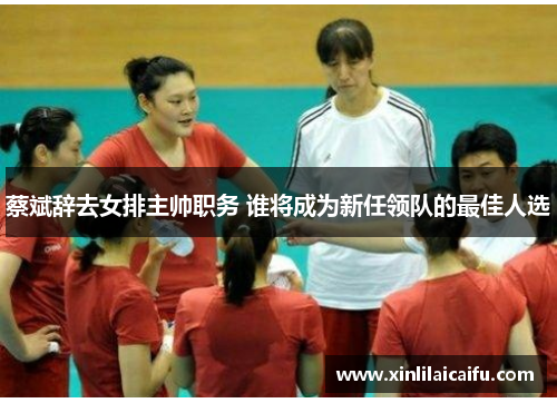 蔡斌辞去女排主帅职务 谁将成为新任领队的最佳人选