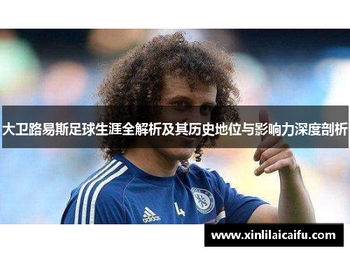 大卫路易斯足球生涯全解析及其历史地位与影响力深度剖析